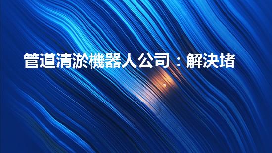 管道清淤機器人公司：解決堵塞難題，暢通無憂！